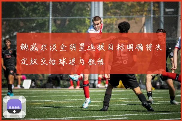 鲍威尔谈全明星选拔目标明确将决定权交给球迷与教练