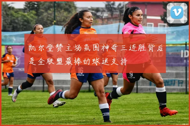 凯尔登赞主场氛围神奇三连胜背后是全联盟最棒的球迷支持