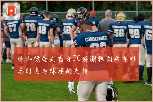 林加德告别首尔FC感谢韩国两年难忘时光与球迷的支持