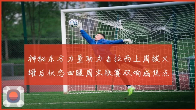 神秘东方力量助力吉拉西上周拔火罐后状态回暖周末联赛双响成焦点