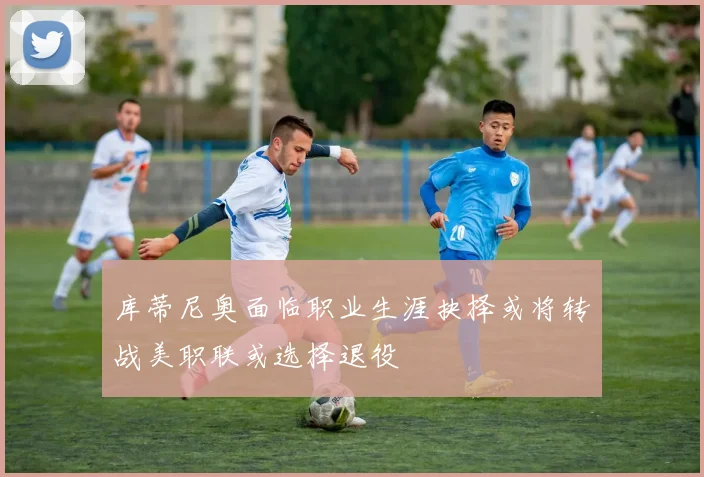 库蒂尼奥面临职业生涯抉择或将转战美职联或选择退役