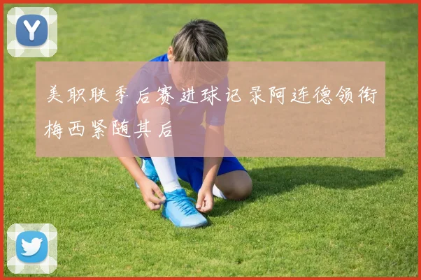 美职联季后赛进球记录阿连德领衔梅西紧随其后