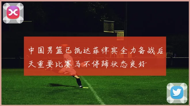 中国男篮已抵达菲律宾全力备战后天重要比赛马不停蹄状态良好