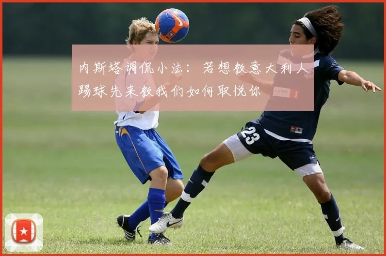 内斯塔调侃小法：若想教意大利人踢球先来教我们如何取悦你