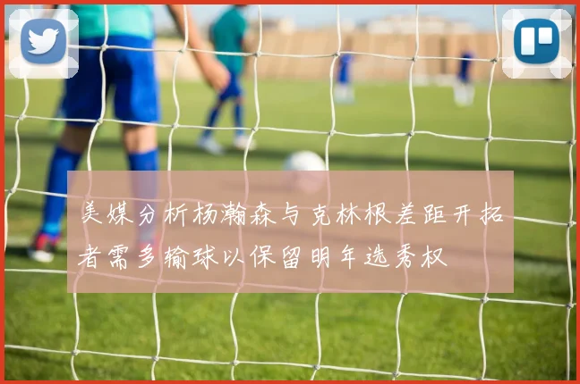 美媒分析杨瀚森与克林根差距开拓者需多输球以保留明年选秀权