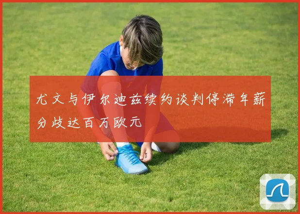 尤文与伊尔迪兹续约谈判停滞年薪分歧达百万欧元