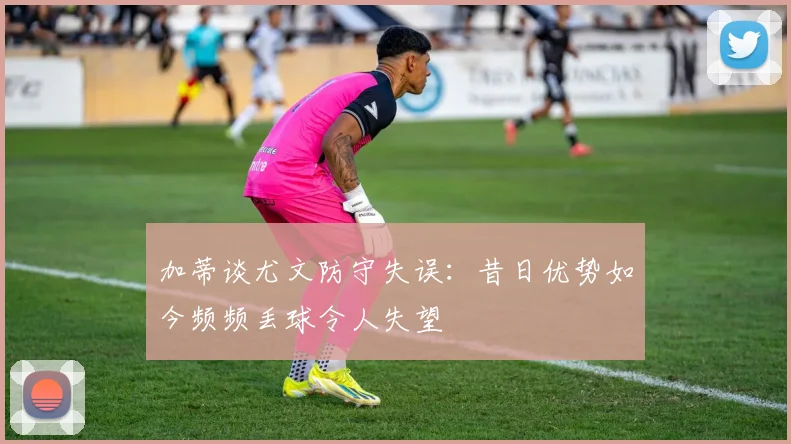 加蒂谈尤文防守失误：昔日优势如今频频丢球令人失望