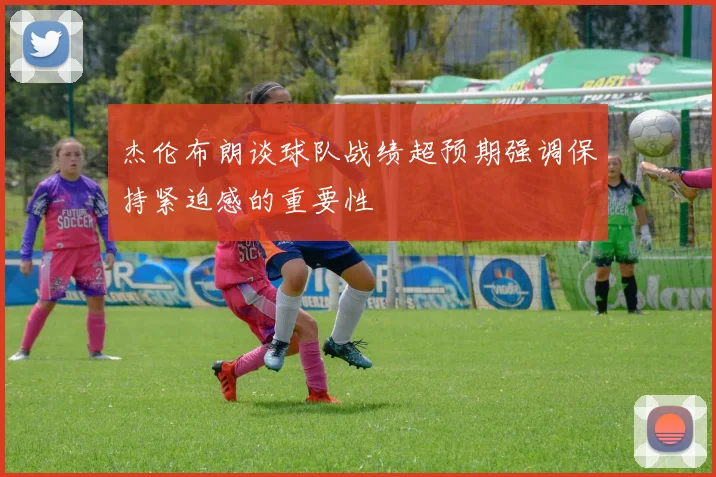 杰伦布朗谈球队战绩超预期强调保持紧迫感的重要性