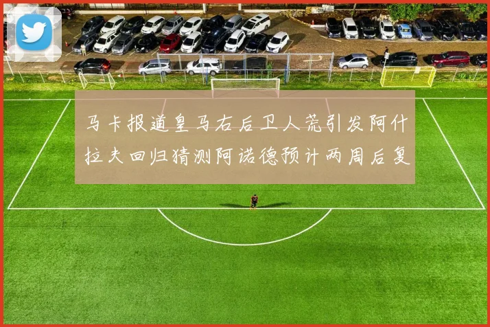 马卡报道皇马右后卫人荒引发阿什拉夫回归猜测阿诺德预计两周后复出
