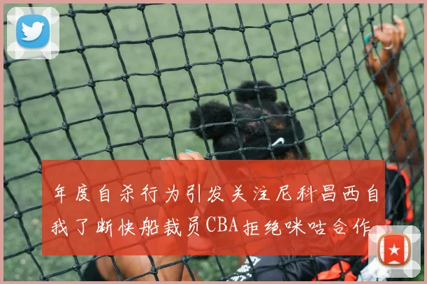 年度自杀行为引发关注尼科昌西自我了断快船裁员CBA拒绝咪咕合作