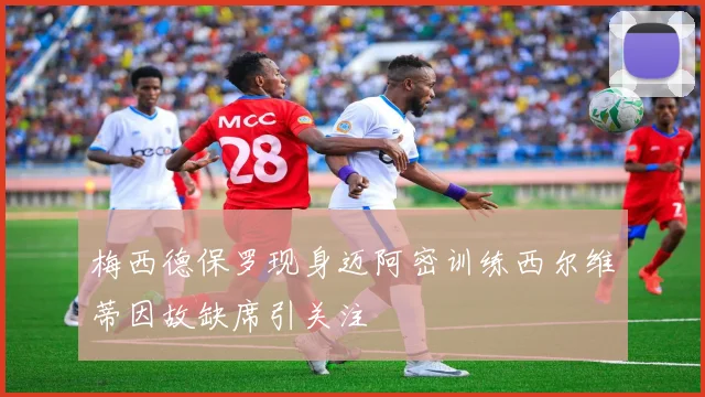 梅西德保罗现身迈阿密训练西尔维蒂因故缺席引关注